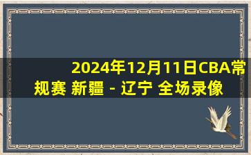 2024年12月11日CBA常规赛 新疆 - 辽宁 全场录像